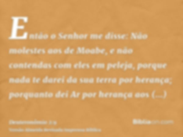 Então o Senhor me disse: Não molestes aos de Moabe, e não contendas com eles em peleja, porque nada te darei da sua terra por herança; porquanto dei Ar por hera