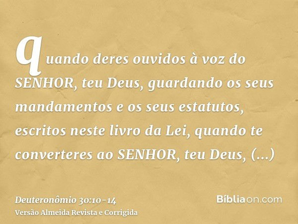 quando deres ouvidos à voz do SENHOR, teu Deus, guardando os seus mandamentos e os seus estatutos, escritos neste livro da Lei, quando te converteres ao SENHOR,