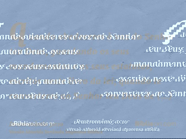 quando obedeceres à voz do Senhor teu Deus, guardando os seus mandamentos e os seus estatutos, escritos neste livro da lei; quando te converteres ao Senhor teu