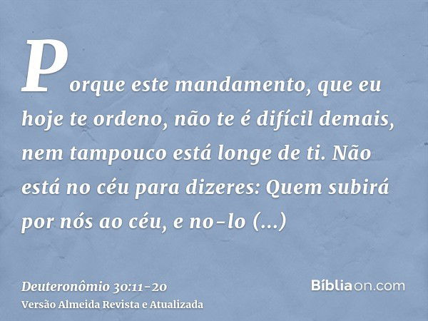 Porque este mandamento, que eu hoje te ordeno, não te é difícil demais, nem tampouco está longe de ti.Não está no céu para dizeres: Quem subirá por nós ao céu, 