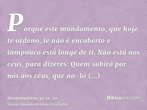 Porque este mandamento, que hoje te ordeno, te não é encoberto e tampouco está longe de ti.Não está nos céus, para dizeres: Quem subirá por nós aos céus, que no