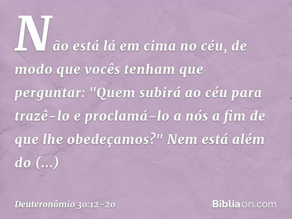 Não está lá em cima no céu, de modo que vocês tenham que perguntar: "Quem subirá ao céu para trazê-lo e proclamá-lo a nós a fim de que lhe obedeçamos?" Nem está