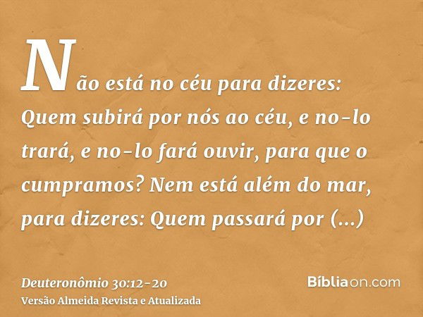 Não está no céu para dizeres: Quem subirá por nós ao céu, e no-lo trará, e no-lo fará ouvir, para que o cumpramos?Nem está além do mar, para dizeres: Quem passa