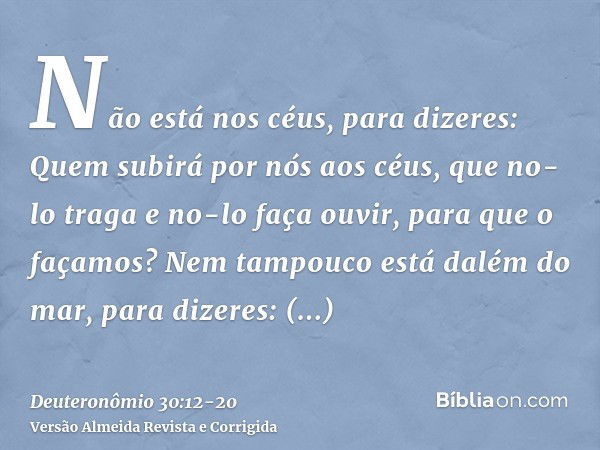 Não está nos céus, para dizeres: Quem subirá por nós aos céus, que no-lo traga e no-lo faça ouvir, para que o façamos?Nem tampouco está dalém do mar, para dizer