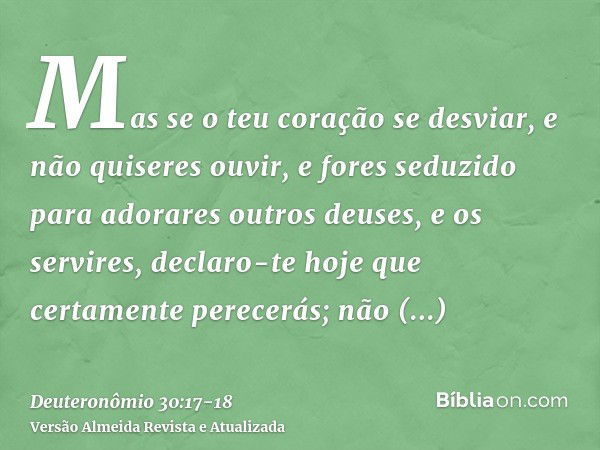 Mas se o teu coração se desviar, e não quiseres ouvir, e fores seduzido para adorares outros deuses, e os servires,declaro-te hoje que certamente perecerás; não