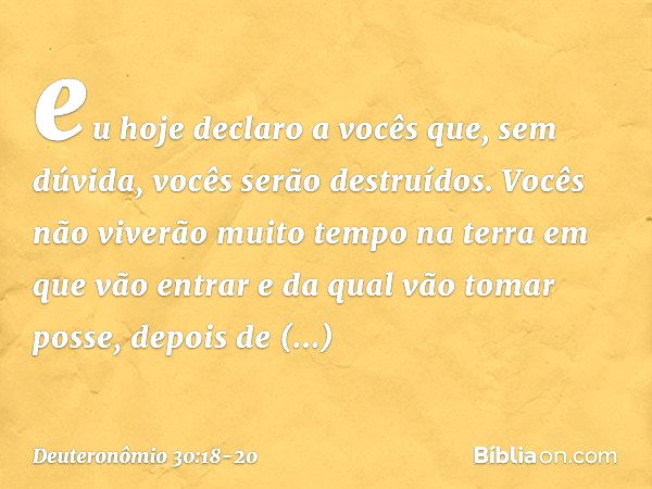 eu hoje declaro a vocês que, sem dúvida, vocês serão destruídos. Vocês não viverão muito tempo na terra em que vão entrar e da qual vão tomar posse, depois de a