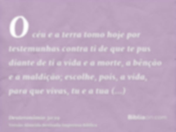 O céu e a terra tomo hoje por testemunhas contra ti de que te pus diante de ti a vida e a morte, a bênção e a maldição; escolhe, pois, a vida, para que vivas, t