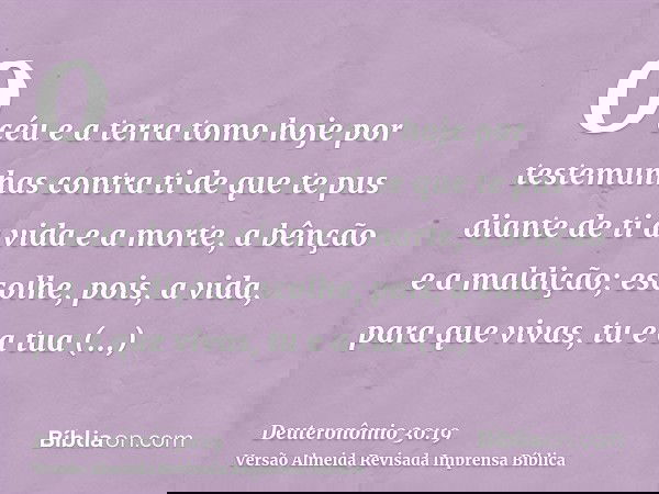 O céu e a terra tomo hoje por testemunhas contra ti de que te pus diante de ti a vida e a morte, a bênção e a maldição; escolhe, pois, a vida, para que vivas, t