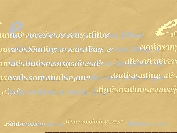 e quando vocês e os seus filhos voltarem para o Senhor, o seu Deus, e lhe obedecerem de todo o coração e de toda a alma, de acordo com tudo o que hoje ordeno a