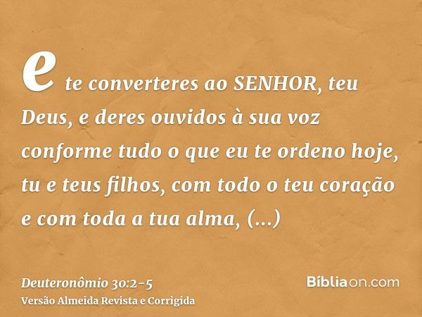 e te converteres ao SENHOR, teu Deus, e deres ouvidos à sua voz conforme tudo o que eu te ordeno hoje, tu e teus filhos, com todo o teu coração e com toda a tua