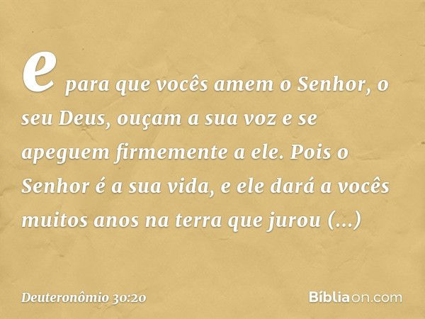 e para que vocês amem o Senhor, o seu Deus, ouçam a sua voz e se apeguem firmemente a ele. Pois o Senhor é a sua vida, e ele dará a vocês muitos anos na terra q