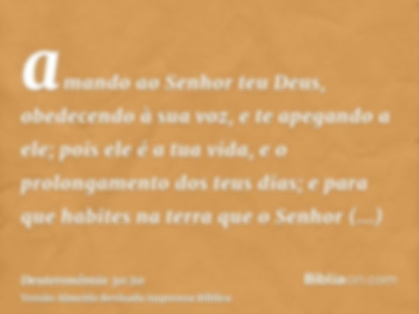 amando ao Senhor teu Deus, obedecendo à sua voz, e te apegando a ele; pois ele é a tua vida, e o prolongamento dos teus dias; e para que habites na terra que o 