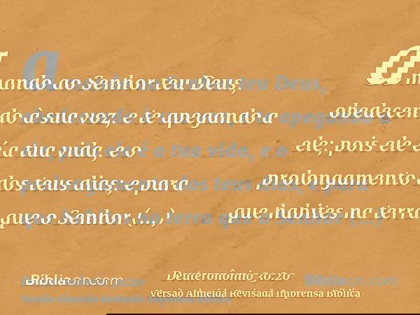 amando ao Senhor teu Deus, obedecendo à sua voz, e te apegando a ele; pois ele é a tua vida, e o prolongamento dos teus dias; e para que habites na terra que o