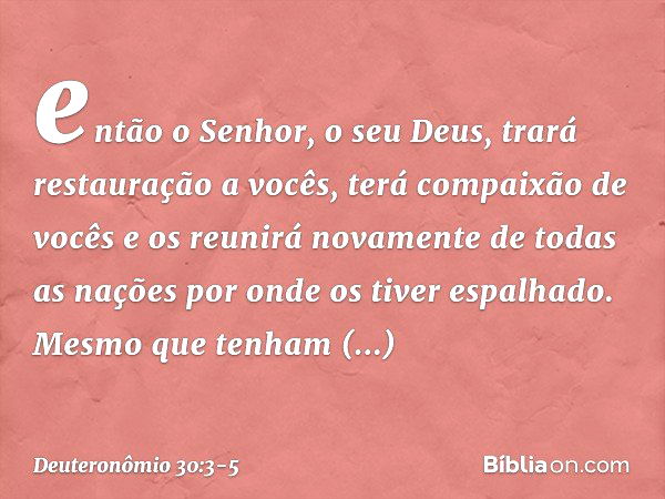 então o Senhor, o seu Deus, trará restauração a vocês, terá compaixão de vocês e os reunirá novamente de todas as nações por onde os tiver espalhado. Mesmo que 