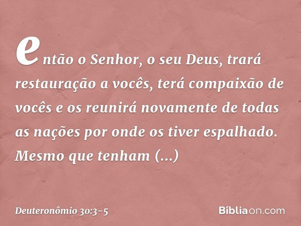 então o Senhor, o seu Deus, trará restauração a vocês, terá compaixão de vocês e os reunirá novamente de todas as nações por onde os tiver espalhado. Mesmo que 