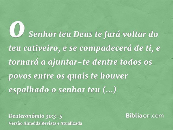 o Senhor teu Deus te fará voltar do teu cativeiro, e se compadecerá de ti, e tornará a ajuntar-te dentre todos os povos entre os quais te houver espalhado o sen