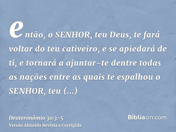 então, o SENHOR, teu Deus, te fará voltar do teu cativeiro, e se apiedará de ti, e tornará a ajuntar-te dentre todas as nações entre as quais te espalhou o SENH