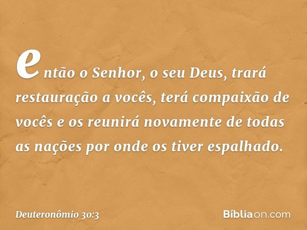 então o Senhor, o seu Deus, trará restauração a vocês, terá compaixão de vocês e os reunirá novamente de todas as nações por onde os tiver espalhado. -- Deutero