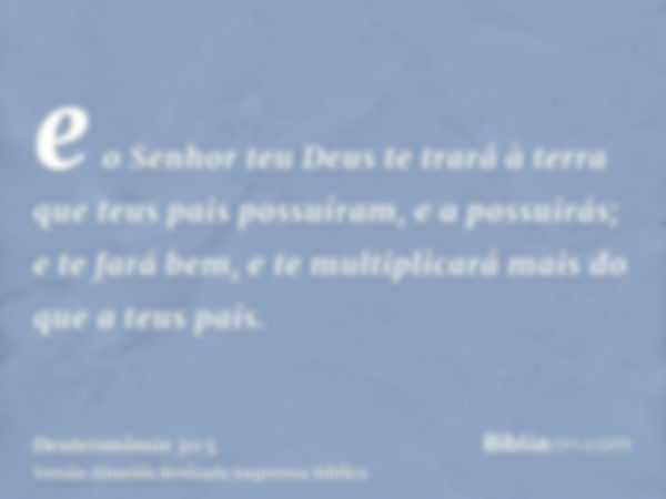 e o Senhor teu Deus te trará à terra que teus pais possuíram, e a possuirás; e te fará bem, e te multiplicará mais do que a teus pais.