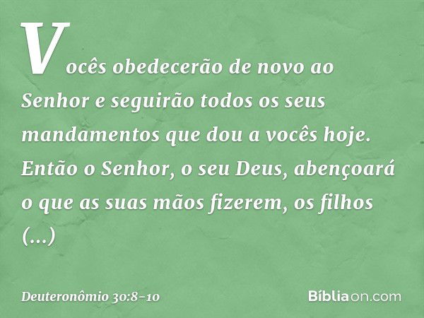 Vocês obedecerão de novo ao Senhor e seguirão todos os seus mandamentos que dou a vocês hoje. Então o Senhor, o seu Deus, abençoará o que as suas mãos fizerem, 