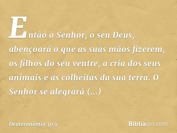 Então o Senhor, o seu Deus, abençoará o que as suas mãos fizerem, os filhos do seu ventre, a cria dos seus animais e as colheitas da sua terra. O Senhor se aleg