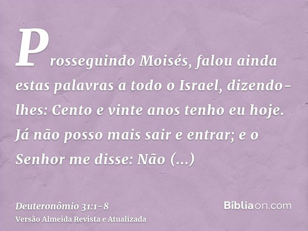 Prosseguindo Moisés, falou ainda estas palavras a todo o Israel,dizendo-lhes: Cento e vinte anos tenho eu hoje. Já não posso mais sair e entrar; e o Senhor me d