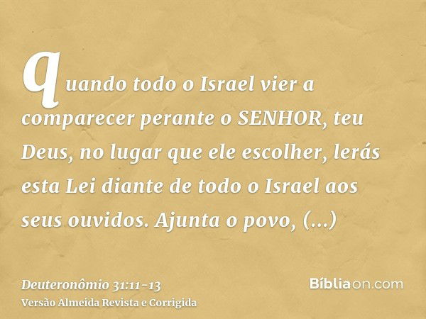 quando todo o Israel vier a comparecer perante o SENHOR, teu Deus, no lugar que ele escolher, lerás esta Lei diante de todo o Israel aos seus ouvidos.Ajunta o p