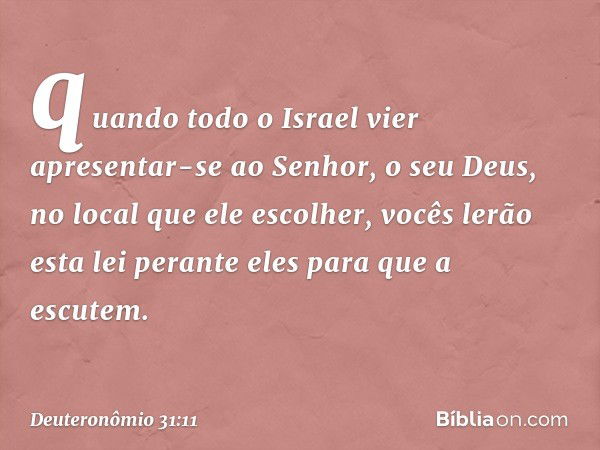 quando todo o Israel vier apresentar-se ao Senhor, o seu Deus, no local que ele escolher, vocês lerão esta lei perante eles para que a escutem. -- Deuteronômio 