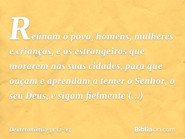 Reúnam o povo, homens, mulheres e crianças, e os estrangeiros que morarem nas suas cidades, para que ouçam e aprendam a temer o Senhor, o seu Deus, e sigam fiel