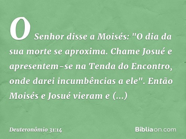 O Senhor disse a Moisés: "O dia da sua morte se aproxima. Chame Josué e apresentem-se na Tenda do Encontro, onde darei incumbências a ele". Então Moisés e Josué