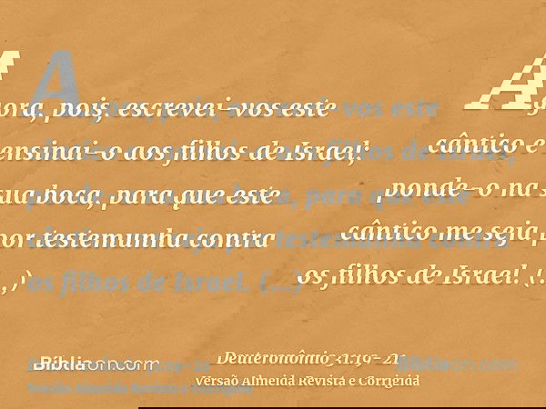 Agora, pois, escrevei-vos este cântico e ensinai-o aos filhos de Israel; ponde-o na sua boca, para que este cântico me seja por testemunha contra os filhos de I
