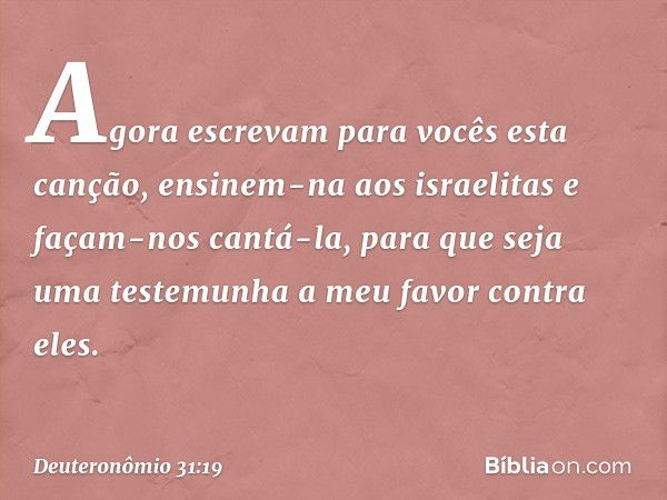 "Agora escrevam para vocês esta canção, ensinem-na aos israelitas e façam-nos cantá-la, para que seja uma testemunha a meu favor contra eles. -- Deuteronômio 31