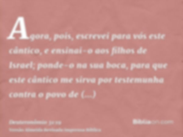 Agora, pois, escrevei para vós este cântico, e ensinai-o aos filhos de Israel; ponde-o na sua boca, para que este cântico me sirva por testemunha contra o povo 