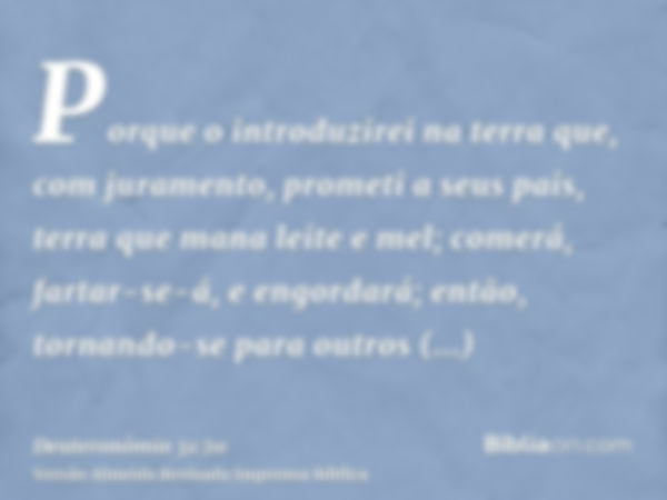 Porque o introduzirei na terra que, com juramento, prometi a seus pais, terra que mana leite e mel; comerá, fartar-se-á, e engordará; então, tornando-se para ou