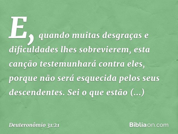 E, quando muitas desgraças e dificuldades lhes sobrevierem, esta canção testemunhará contra eles, porque não será esquecida pelos seus descendentes. Sei o que e