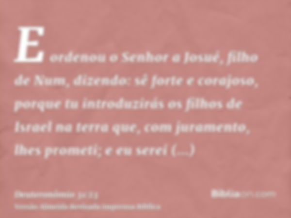 E ordenou o Senhor a Josué, filho de Num, dizendo: sê forte e corajoso, porque tu introduzirás os filhos de Israel na terra que, com juramento, lhes prometi; e 