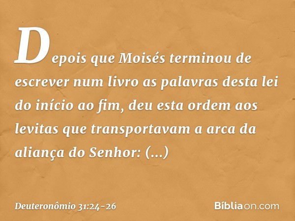 Depois que Moisés terminou de escrever num livro as palavras desta lei do início ao fim, deu esta ordem aos levitas que transportavam a arca da aliança do Senho