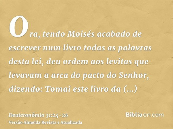 Ora, tendo Moisés acabado de escrever num livro todas as palavras desta lei,deu ordem aos levitas que levavam a arca do pacto do Senhor, dizendo:Tomai este livr