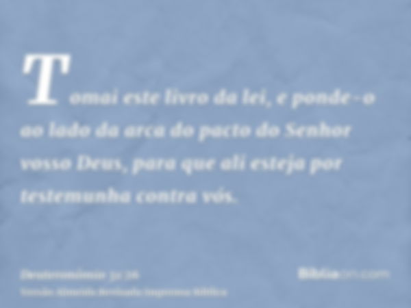 Tomai este livro da lei, e ponde-o ao lado da arca do pacto do Senhor vosso Deus, para que ali esteja por testemunha contra vós.