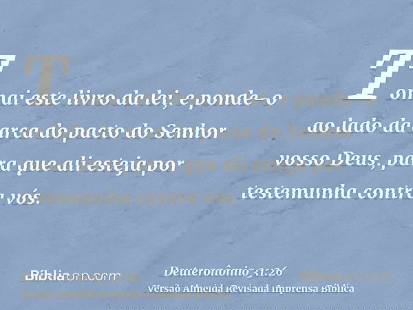 Tomai este livro da lei, e ponde-o ao lado da arca do pacto do Senhor vosso Deus, para que ali esteja por testemunha contra vós.