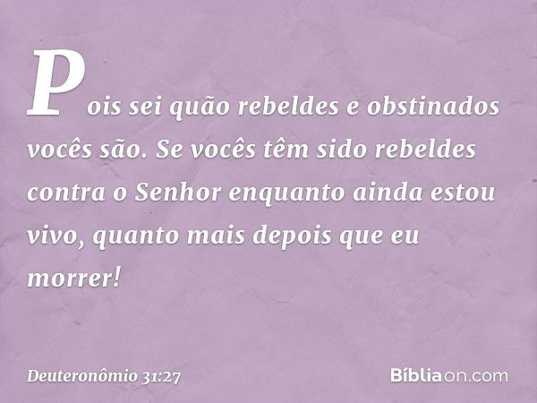 Pois sei quão rebeldes e obstinados vocês são. Se vocês têm sido rebeldes contra o Senhor enquanto ainda estou vivo, quanto mais depois que eu morrer! -- Deuter