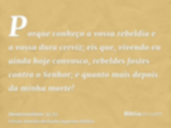 Porque conheço a vossa rebeldia e a vossa dura cerviz; eis que, vivendo eu ainda hoje convosco, rebeldes fostes contra o Senhor; e quanto mais depois da minha m