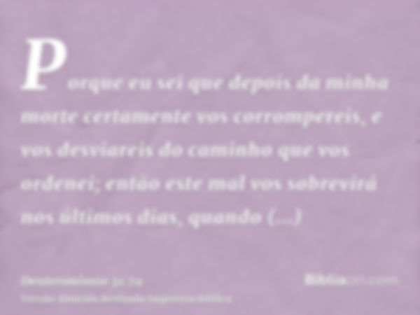 Porque eu sei que depois da minha morte certamente vos corrompereis, e vos desviareis do caminho que vos ordenei; então este mal vos sobrevirá nos últimos dias,