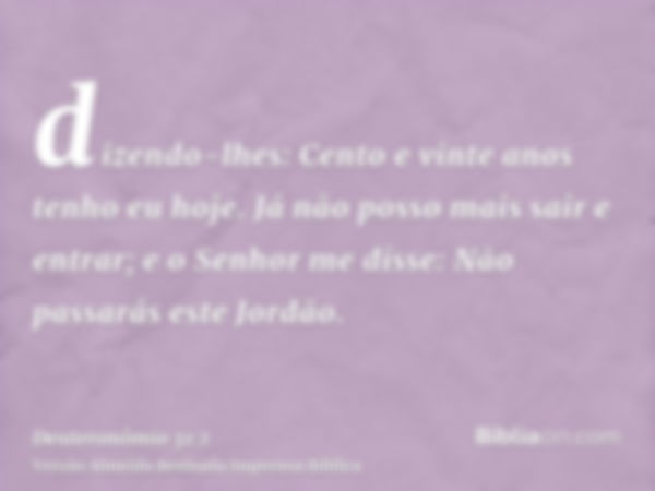 dizendo-lhes: Cento e vinte anos tenho eu hoje. Já não posso mais sair e entrar; e o Senhor me disse: Não passarás este Jordão.