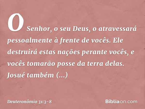 O Senhor, o seu Deus, o atravessará pessoalmente à frente de vocês. Ele destruirá estas nações perante vocês, e vocês tomarão posse da terra delas. Josué também