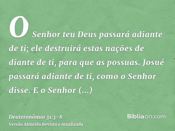 O Senhor teu Deus passará adiante de ti; ele destruirá estas nações de diante de ti, para que as possuas. Josué passará adiante de ti, como o Senhor disse.E o S