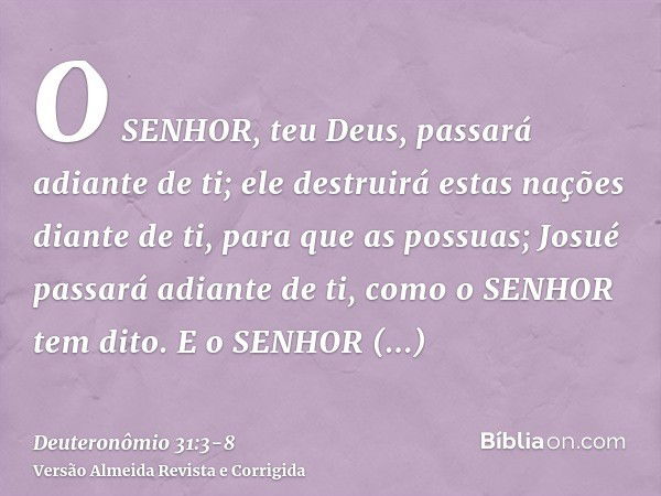 O SENHOR, teu Deus, passará adiante de ti; ele destruirá estas nações diante de ti, para que as possuas; Josué passará adiante de ti, como o SENHOR tem dito.E o