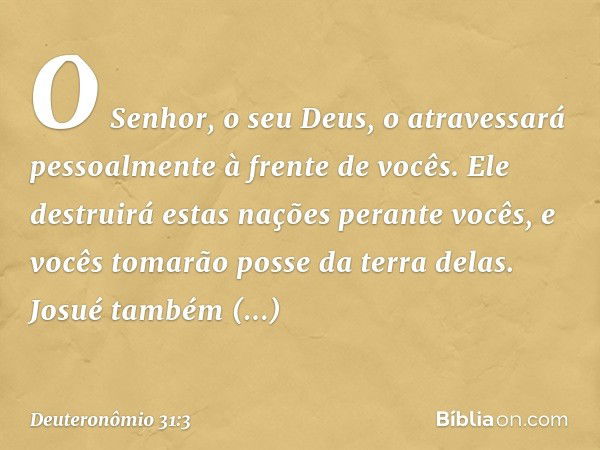 O Senhor, o seu Deus, o atravessará pessoalmente à frente de vocês. Ele destruirá estas nações perante vocês, e vocês tomarão posse da terra delas. Josué também