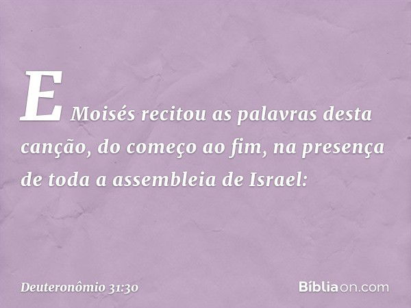 E Moisés recitou as palavras desta canção, do começo ao fim, na presença de toda a assembleia de Israel: -- Deuteronômio 31:30