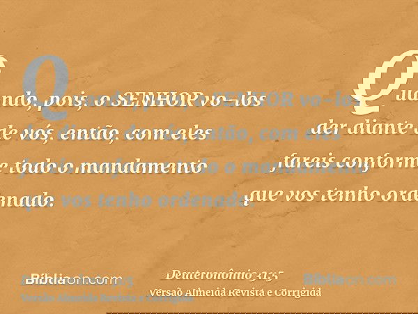 Quando, pois, o SENHOR vo-los der diante de vós, então, com eles fareis conforme todo o mandamento que vos tenho ordenado.